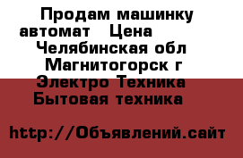 Продам машинку автомат › Цена ­ 8 000 - Челябинская обл., Магнитогорск г. Электро-Техника » Бытовая техника   